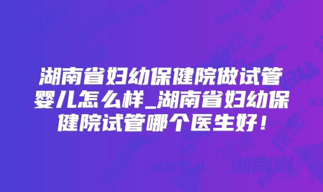 湖南省妇幼保健院做试管婴儿怎么样_湖南省妇幼保健院试管哪个医生好！