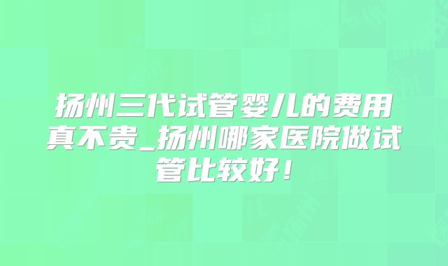 扬州三代试管婴儿的费用真不贵_扬州哪家医院做试管比较好！