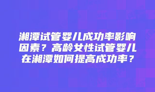 湘潭试管婴儿成功率影响因素？高龄女性试管婴儿在湘潭如何提高成功率？