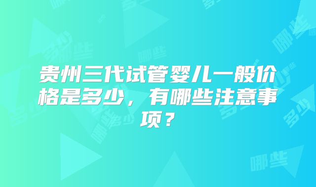 贵州三代试管婴儿一般价格是多少，有哪些注意事项？