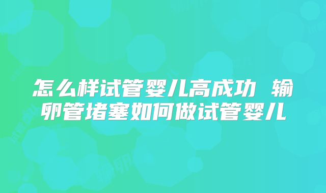 怎么样试管婴儿高成功 输卵管堵塞如何做试管婴儿
