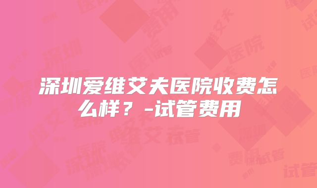 深圳爱维艾夫医院收费怎么样？-试管费用