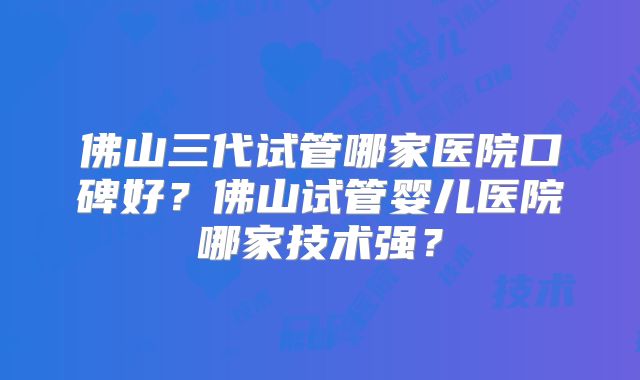 佛山三代试管哪家医院口碑好？佛山试管婴儿医院哪家技术强？