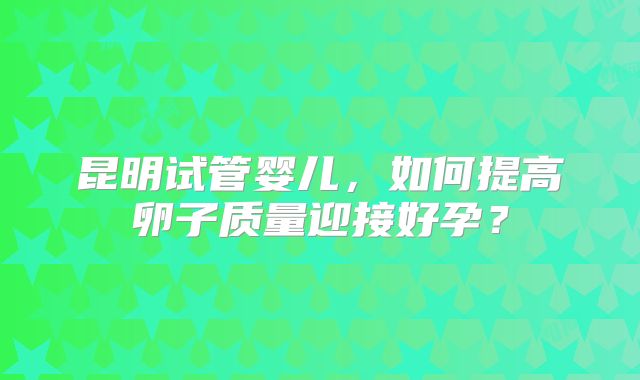昆明试管婴儿，如何提高卵子质量迎接好孕？