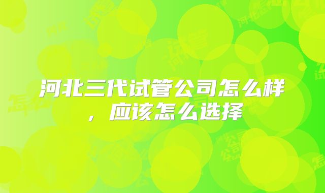 河北三代试管公司怎么样，应该怎么选择