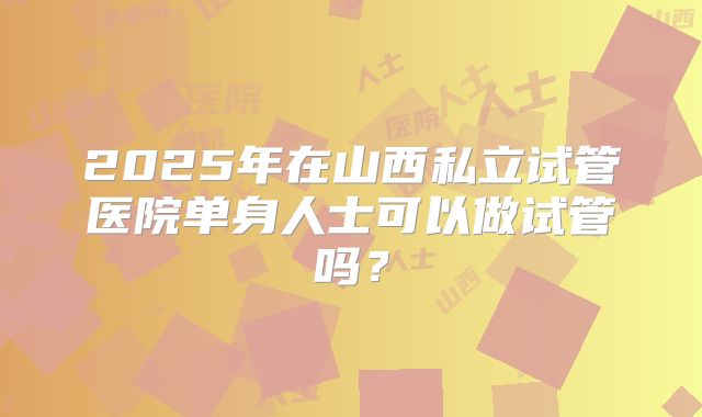 2025年在山西私立试管医院单身人士可以做试管吗？