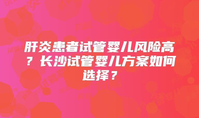 肝炎患者试管婴儿风险高？长沙试管婴儿方案如何选择？