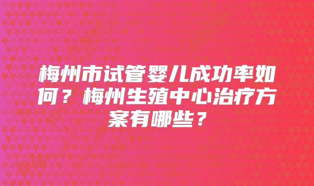 梅州市试管婴儿成功率如何？梅州生殖中心治疗方案有哪些？