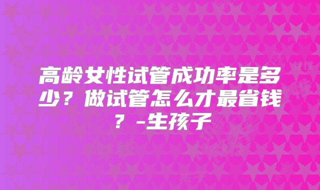 高龄女性试管成功率是多少？做试管怎么才最省钱？-生孩子