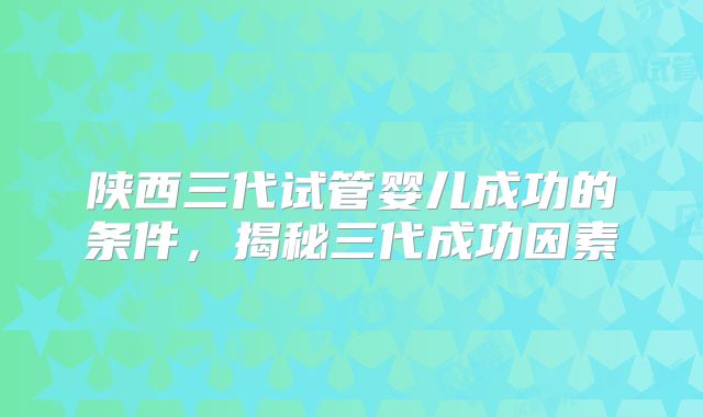 陕西三代试管婴儿成功的条件，揭秘三代成功因素