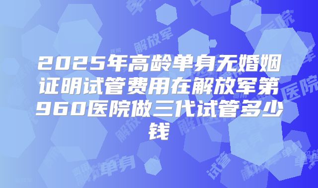 2025年高龄单身无婚姻证明试管费用在解放军第960医院做三代试管多少钱