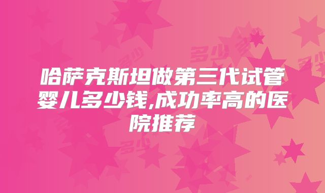 哈萨克斯坦做第三代试管婴儿多少钱,成功率高的医院推荐