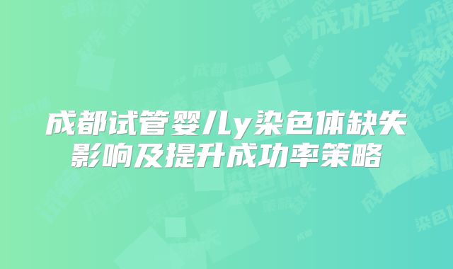 成都试管婴儿y染色体缺失影响及提升成功率策略