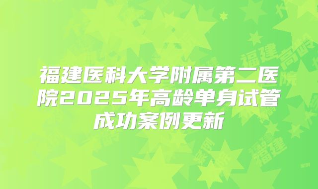 福建医科大学附属第二医院2025年高龄单身试管成功案例更新