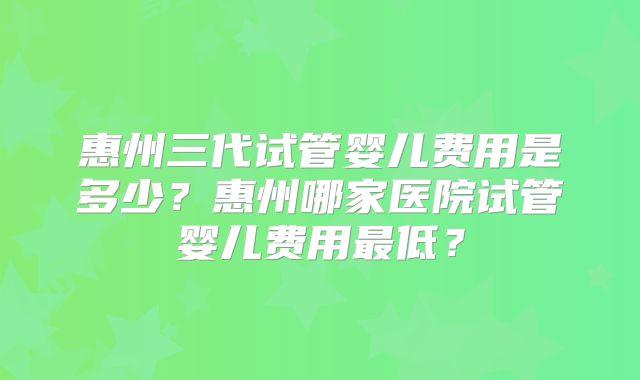惠州三代试管婴儿费用是多少？惠州哪家医院试管婴儿费用最低？
