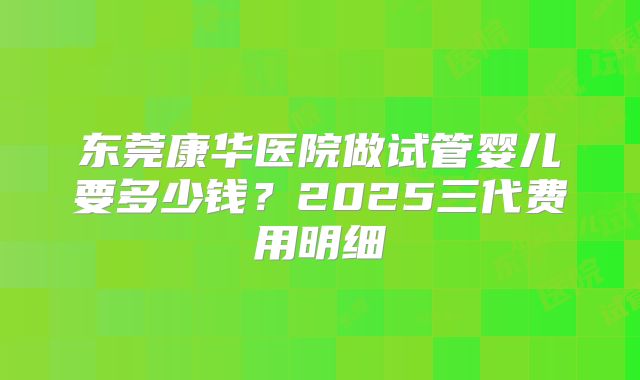 东莞康华医院做试管婴儿要多少钱？2025三代费用明细