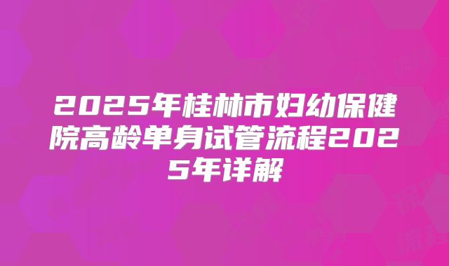 2025年桂林市妇幼保健院高龄单身试管流程2025年详解