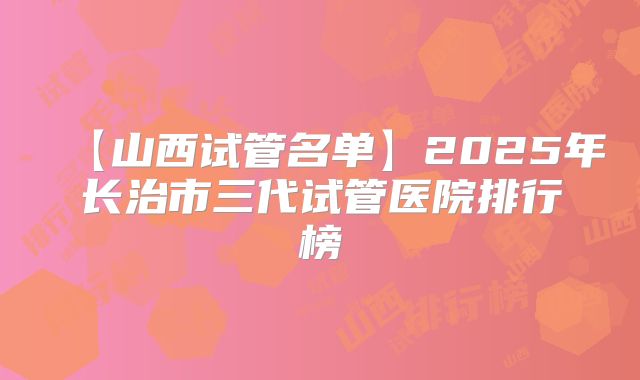 【山西试管名单】2025年长治市三代试管医院排行榜