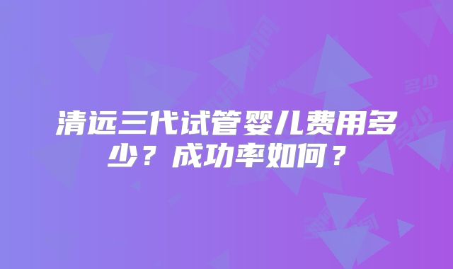清远三代试管婴儿费用多少？成功率如何？