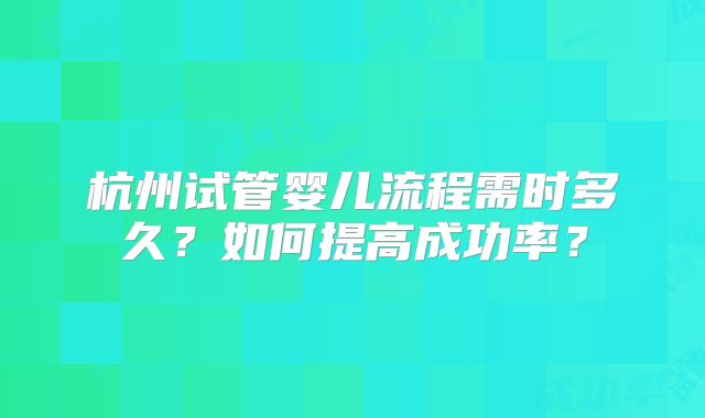 杭州试管婴儿流程需时多久？如何提高成功率？