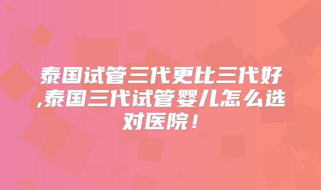 泰国试管三代更比三代好,泰国三代试管婴儿怎么选对医院！
