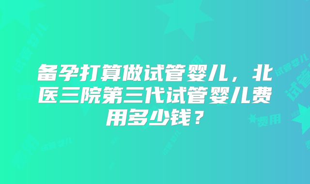 备孕打算做试管婴儿，北医三院第三代试管婴儿费用多少钱？
