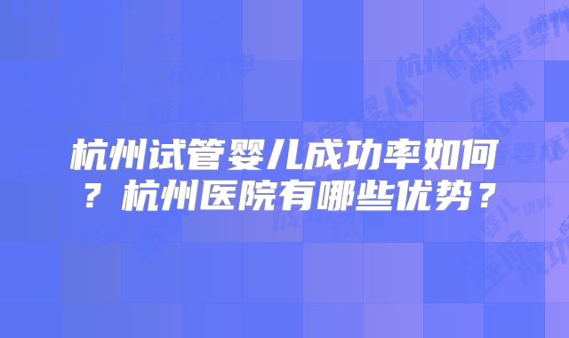 杭州试管婴儿成功率如何?杭州医院有哪些优势?