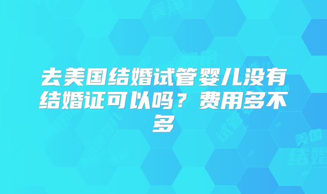 去美国结婚试管婴儿没有结婚证可以吗？费用多不多
