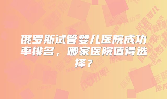 俄罗斯试管婴儿医院成功率排名，哪家医院值得选择？