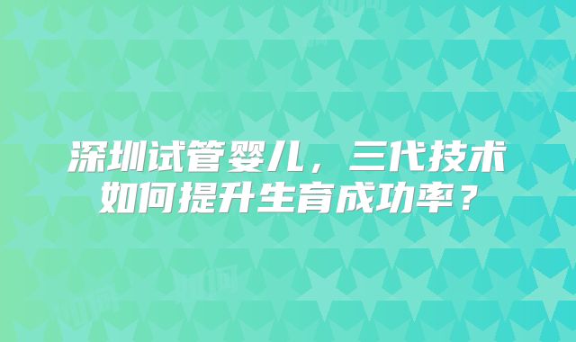 深圳试管婴儿，三代技术如何提升生育成功率？