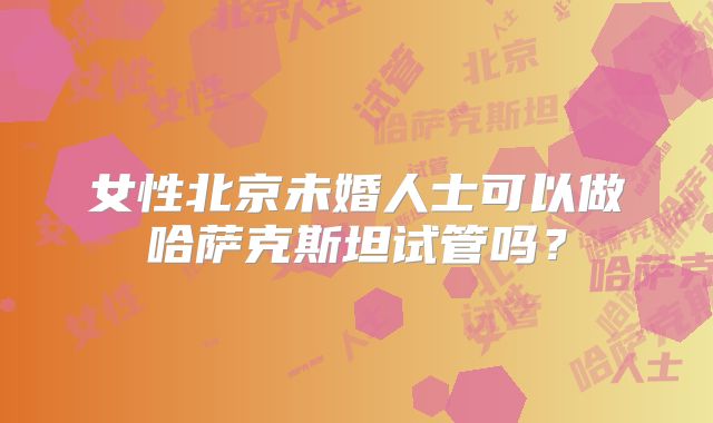 女性北京未婚人士可以做哈萨克斯坦试管吗？