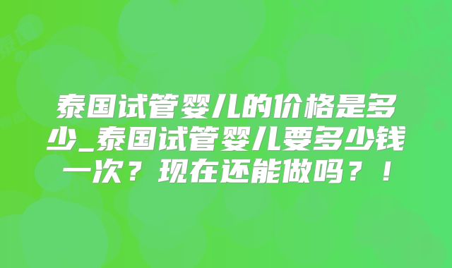 泰国试管婴儿的价格是多少_泰国试管婴儿要多少钱一次？现在还能做吗？！