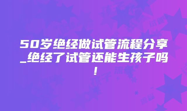 50岁绝经做试管流程分享_绝经了试管还能生孩子吗！