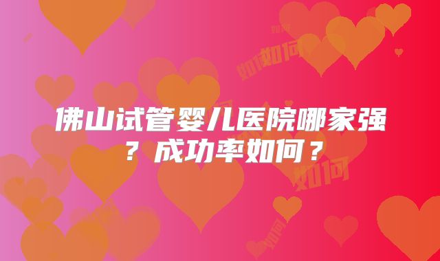 佛山试管婴儿医院哪家强?成功率如何?
