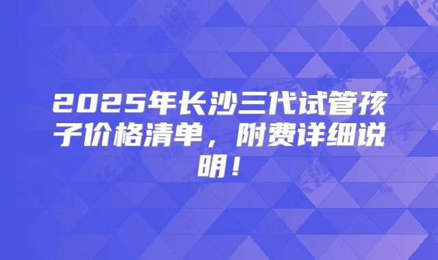 2025年长沙三代试管孩子价格清单，附费详细说明！