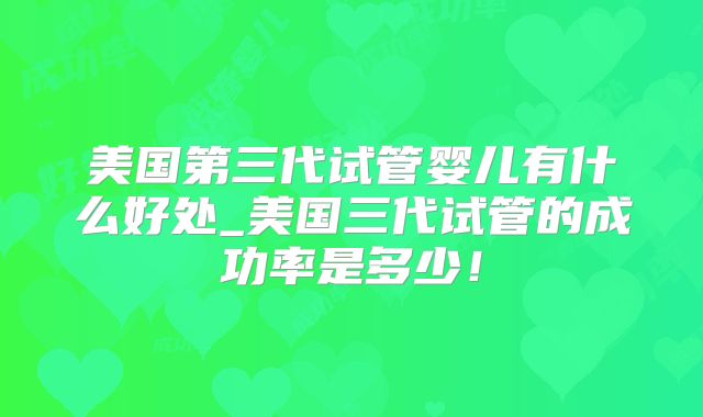 美国第三代试管婴儿有什么好处_美国三代试管的成功率是多少!
