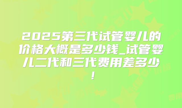 2025第三代试管婴儿的价格大概是多少钱_试管婴儿二代和三代费用差多少！