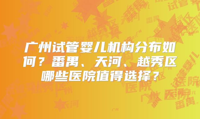 广州试管婴儿机构分布如何？番禺、天河、越秀区哪些医院值得选择？