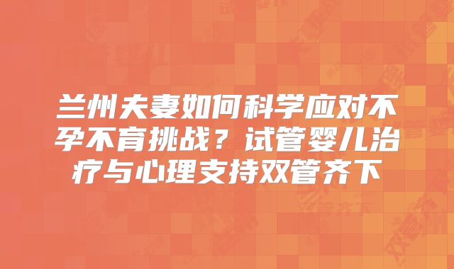 兰州夫妻如何科学应对不孕不育挑战？试管婴儿治疗与心理支持双管齐下
