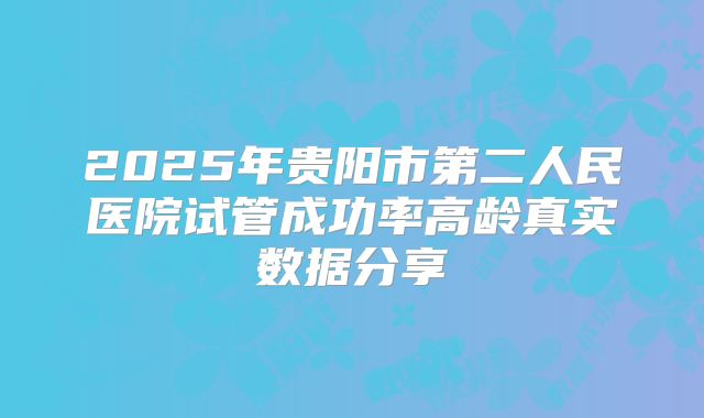 2025年贵阳市第二人民医院试管成功率高龄真实数据分享
