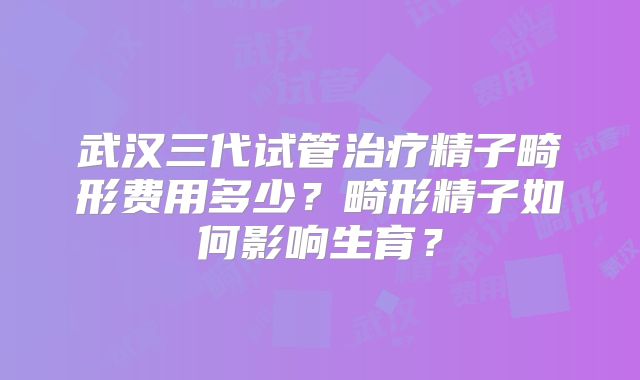 武汉三代试管治疗精子畸形费用多少?畸形精子如何影响生育?