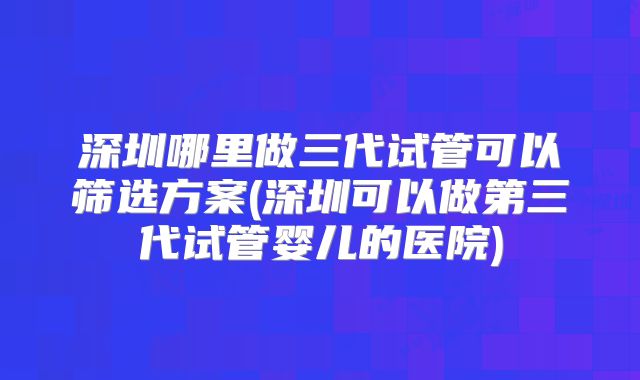 深圳哪里做三代试管可以筛选方案(深圳可以做第三代试管婴儿的医院)