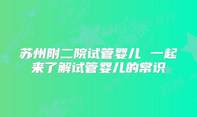 苏州附二院试管婴儿 一起来了解试管婴儿的常识