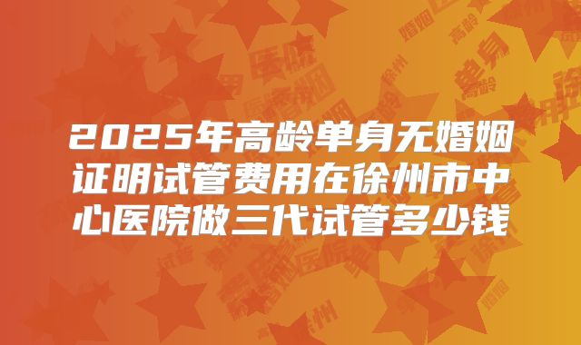 2025年高龄单身无婚姻证明试管费用在徐州市中心医院做三代试管多少钱