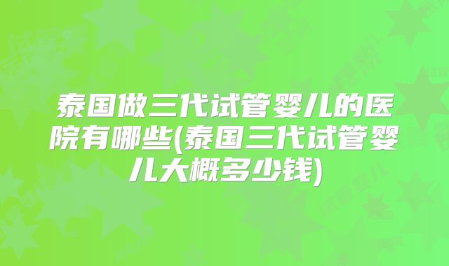 泰国做三代试管婴儿的医院有哪些(泰国三代试管婴儿大概多少钱)