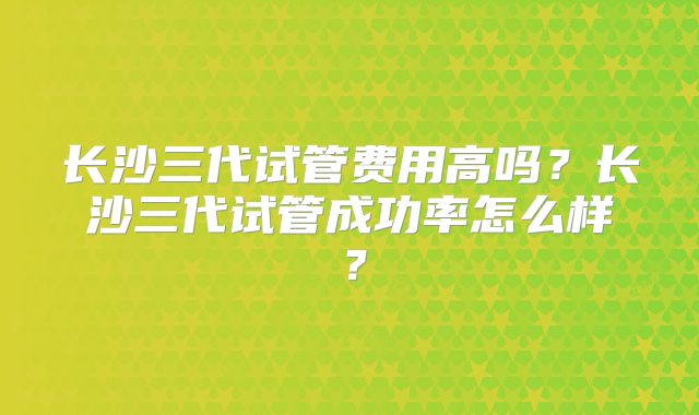 长沙三代试管费用高吗？长沙三代试管成功率怎么样？