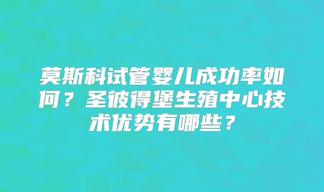 莫斯科试管婴儿成功率如何?圣彼得堡生殖中心技术优势有哪些?