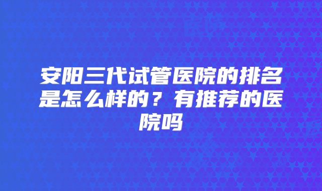 安阳三代试管医院的排名是怎么样的？有推荐的医院吗
