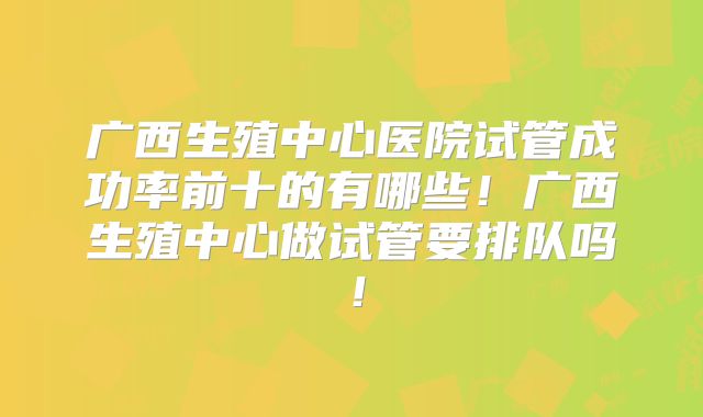 广西生殖中心医院试管成功率前十的有哪些！广西生殖中心做试管要排队吗！