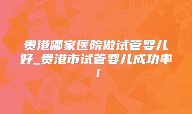 贵港哪家医院做试管婴儿好_贵港市试管婴儿成功率！